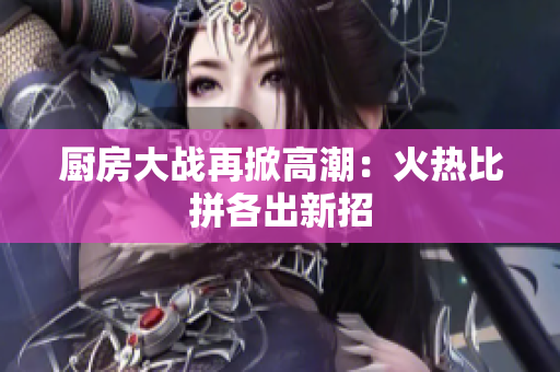 厨房大战再掀高潮：火热比拼各出新招