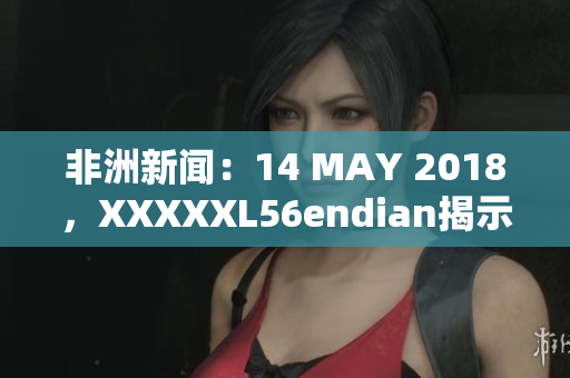 非洲新闻：14 MAY 2018，XXXXXL56endian揭示的最新情报