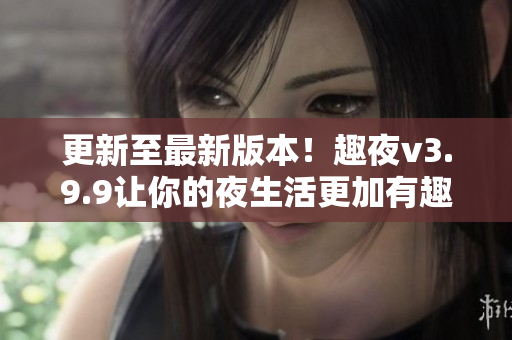 更新至最新版本！趣夜v3.9.9让你的夜生活更加有趣