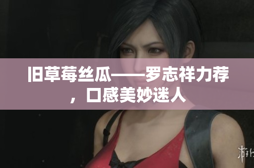 旧草莓丝瓜——罗志祥力荐，口感美妙迷人