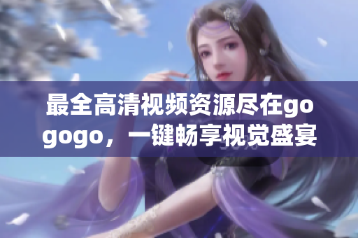 最全高清视频资源尽在gogogo，一键畅享视觉盛宴！