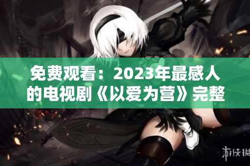 免费观看：2023年最感人的电视剧《以爱为营》完整版