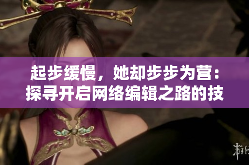 起步缓慢，她却步步为营：探寻开启网络编辑之路的技能与方法