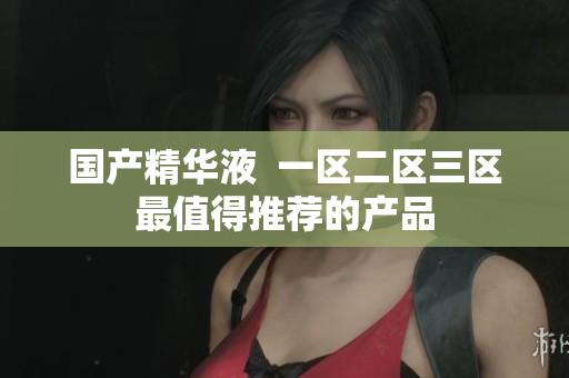 国产精华液  一区二区三区最值得推荐的产品