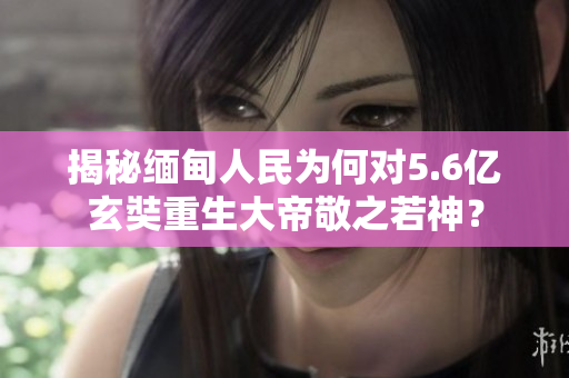 揭秘缅甸人民为何对5.6亿玄奘重生大帝敬之若神？
