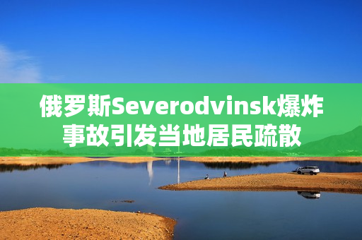 俄罗斯Severodvinsk爆炸事故引发当地居民疏散