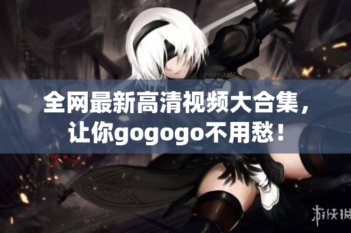 全网最新高清视频大合集，让你gogogo不用愁！