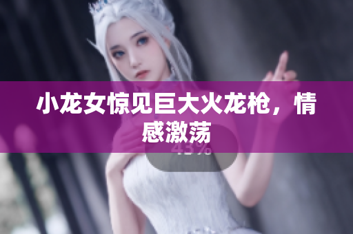小龙女惊见巨大火龙枪，情感激荡
