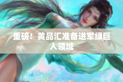 重磅！黄品汇准备进军绿巨人领域