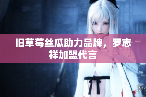 旧草莓丝瓜助力品牌，罗志祥加盟代言