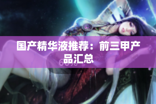 国产精华液推荐：前三甲产品汇总