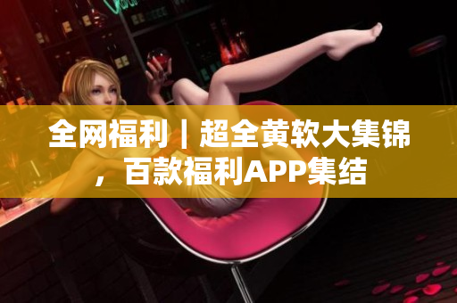 全网福利｜超全黄软大集锦，百款福利APP集结