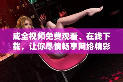 成全视频免费观看、在线下载，让你尽情畅享网络精彩时光！