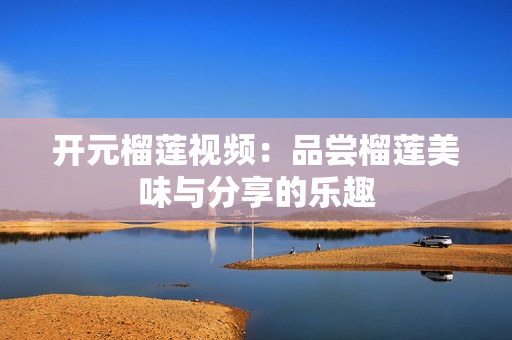 开元榴莲视频：品尝榴莲美味与分享的乐趣