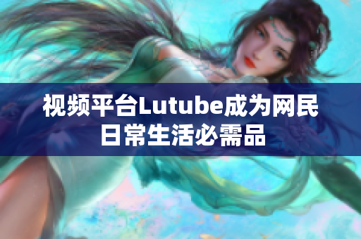 视频平台Lutube成为网民日常生活必需品