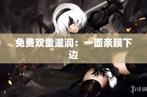免费双重滋润：一面亲膜下边