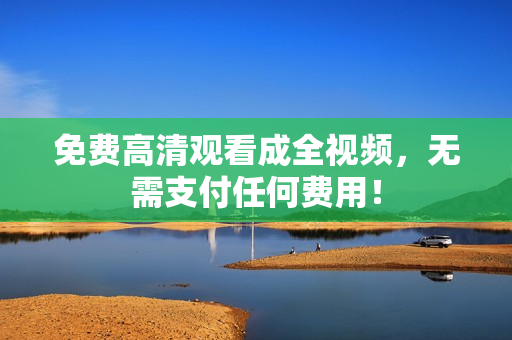 免费高清观看成全视频，无需支付任何费用！