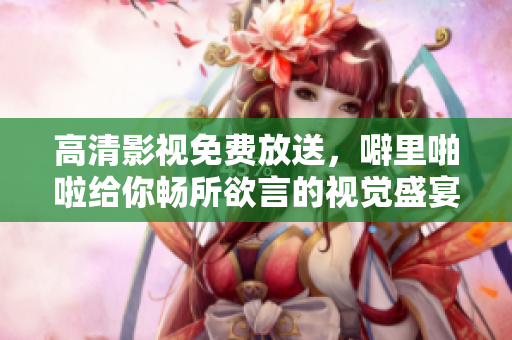 高清影视免费放送，噼里啪啦给你畅所欲言的视觉盛宴