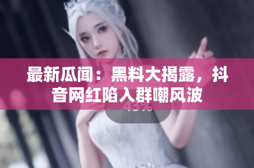 最新瓜闻：黑料大揭露，抖音网红陷入群嘲风波