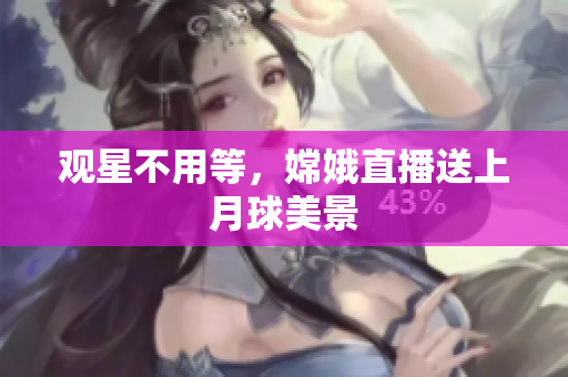 观星不用等，嫦娥直播送上月球美景