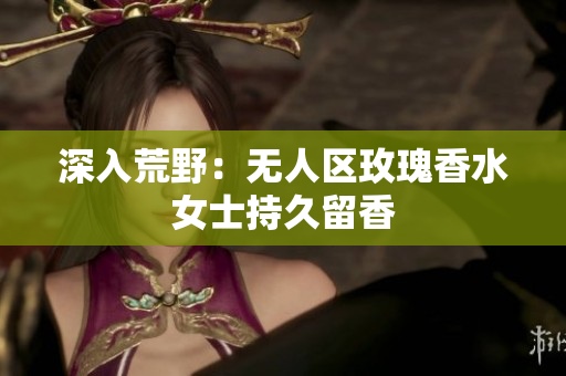 深入荒野：无人区玫瑰香水女士持久留香