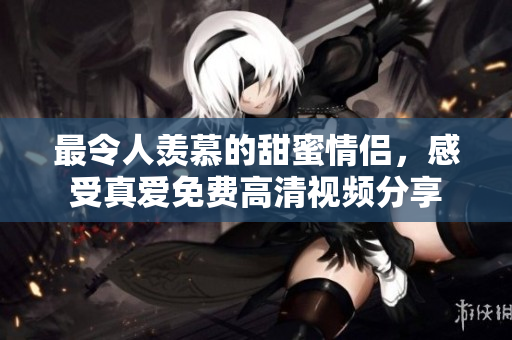 最令人羡慕的甜蜜情侣，感受真爱免费高清视频分享