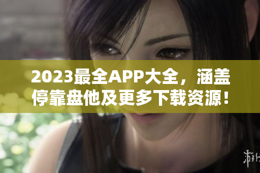 2023最全APP大全，涵盖停靠盘他及更多下载资源！