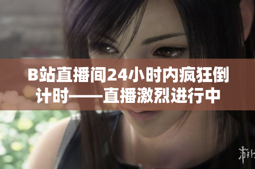 B站直播间24小时内疯狂倒计时——直播激烈进行中