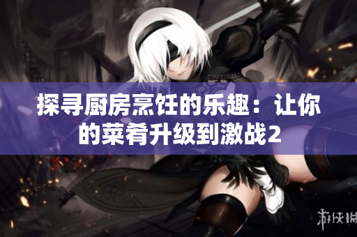 探寻厨房烹饪的乐趣：让你的菜肴升级到激战2