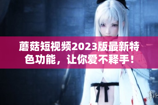 蘑菇短视频2023版最新特色功能，让你爱不释手！