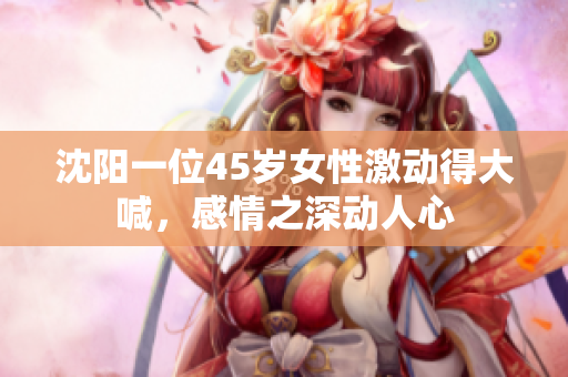 沈阳一位45岁女性激动得大喊，感情之深动人心