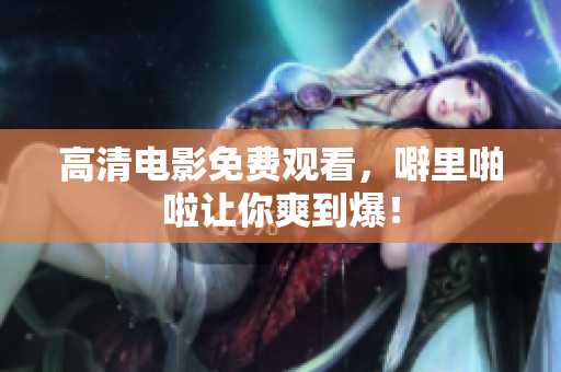 高清电影免费观看，噼里啪啦让你爽到爆！
