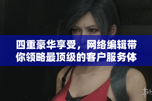 四重豪华享受，网络编辑带你领略最顶级的客户服务体验！