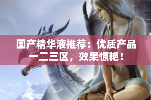 国产精华液推荐：优质产品一二三区，效果惊艳！