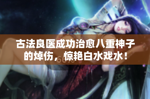 古法良医成功治愈八重神子的焯伤，惊艳白水戏水！