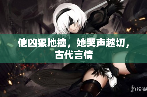 他凶狠地撞，她哭声越切，古代言情