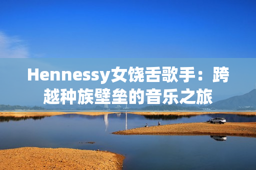 Hennessy女饶舌歌手：跨越种族壁垒的音乐之旅