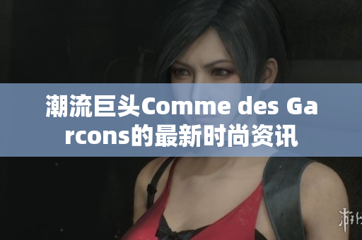 潮流巨头Comme des Garcons的最新时尚资讯