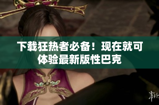 下载狂热者必备！现在就可体验最新版性巴克