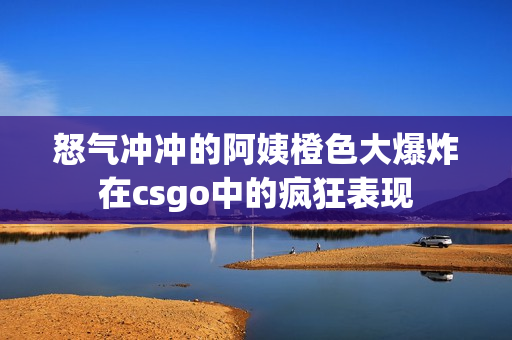 怒气冲冲的阿姨橙色大爆炸在csgo中的疯狂表现
