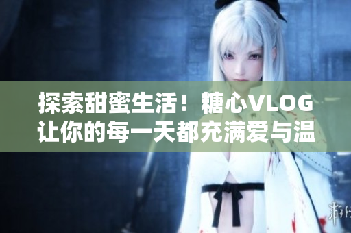 探索甜蜜生活！糖心VLOG让你的每一天都充满爱与温馨