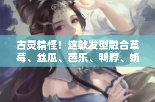 古灵精怪！这款发型融合草莓、丝瓜、芭乐、鸭脖、奶茶元素