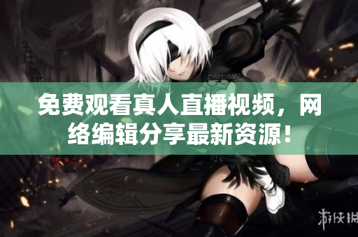 免费观看真人直播视频，网络编辑分享最新资源！