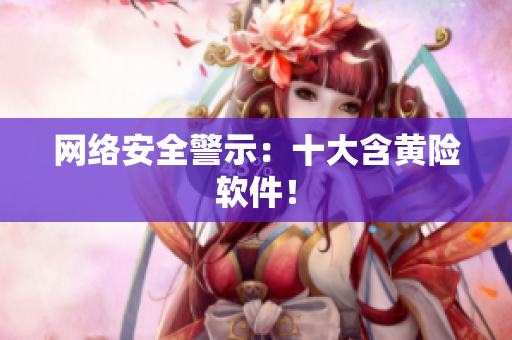 网络安全警示：十大含黄险软件！