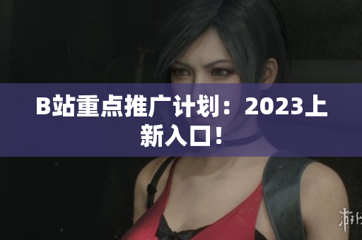 B站重点推广计划：2023上新入口！