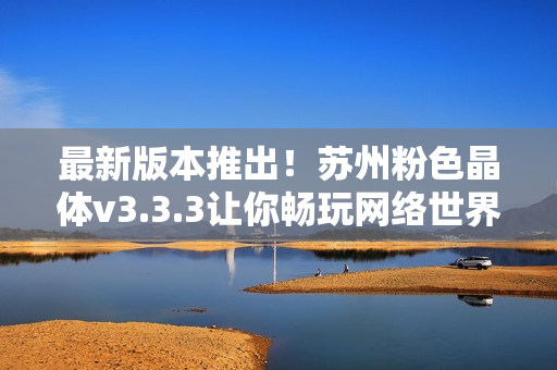 最新版本推出！苏州粉色晶体v3.3.3让你畅玩网络世界