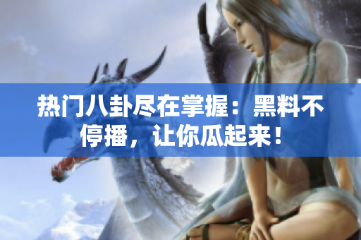 热门八卦尽在掌握：黑料不停播，让你瓜起来！