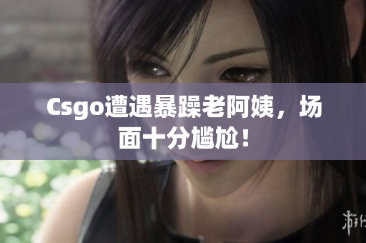 Csgo遭遇暴躁老阿姨，场面十分尴尬！