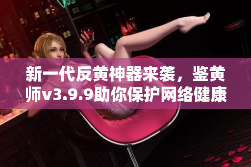 新一代反黄神器来袭，鉴黄师v3.9.9助你保护网络健康