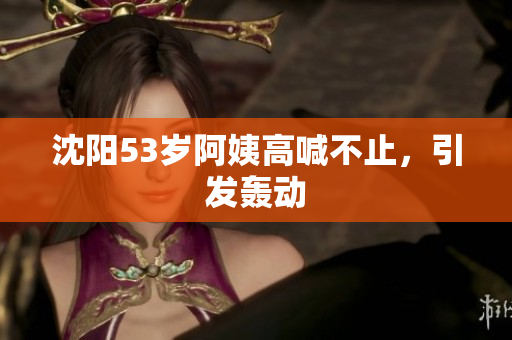 沈阳53岁阿姨高喊不止，引发轰动
